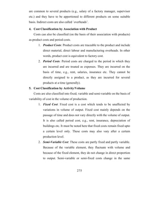 are common to several products (e.g., salary of a factory manager, supervisor
etc.) and they have to be apportioned to different products on some suitable
basis. Indirect costs are also called `overheads’.

4. Cost Classification by Association with Product
   Costs can also be classified (on the basis of their association with products)
as product costs and period costs.
       1. Product Costs: Product costs are traceable to the product and include
           direct material, direct labour and manufacturing overheads. In other
           words, product cost is equivalent to factory cost.
       2. Period Costs: Period costs are charged to the period in which they
           are incurred and are treated as expenses. They are incurred on the
           basis of time, e.g., rent, salaries, insurance etc. They cannot be
           directly assigned to a product, as they are incurred for several
           products at a time (generally).
5. Cost Classification by Activity/Volume
   Costs are also classified into fixed, variable and semi-variable on the basis of
variability of cost in the volume of production.
       1. Fixed Cost: Fixed cost is a cost which tends to be unaffected by
           variations in volume of output. Fixed cost mainly depends on the
           passage of time and does not vary directly with the volume of output.
           It is also called period cost, e.g., rent, insurance, depreciation of
           buildings etc. It must be noted here that fixed costs remain fixed upto
           a certain level only. These costs may also vary after a certain
           production level.
       2. Semi-Variable Cost: These costs are partly fixed and partly variable.
           Because of the variable element, they fluctuate with volume and
           because of the fixed element, they do not change in direct proportion
           to output. Semi-variable or semi-fixed costs change in the same


                                        275
 