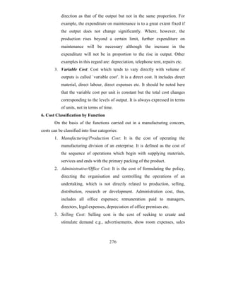 direction as that of the output but not in the same proportion. For
           example, the expenditure on maintenance is to a great extent fixed if
           the output does not change significantly. Where, however, the
           production rises beyond a certain limit, further expenditure on
           maintenance will be necessary although the increase in the
           expenditure will not be in proportion to the rise in output. Other
           examples in this regard are: depreciation, telephone rent, repairs etc.
       3. Variable Cost: Cost which tends to vary directly with volume of
           outputs is called `variable cost’. It is a direct cost. It includes direct
           material, direct labour, direct expenses etc. It should be noted here
           that the variable cost per unit is constant but the total cost changes
           corresponding to the levels of output. It is always expressed in terms
           of units, not in terms of time.
6. Cost Classification by Function
       On the basis of the functions carried out in a manufacturing concern,
costs can be classified into four categories:
       1. Manufacturing/Production Cost: It is the cost of operating the
           manufacturing division of an enterprise. It is defined as the cost of
           the sequence of operations which begin with supplying materials,
           services and ends with the primary packing of the product.
       2. Administrative/Office Cost: It is the cost of formulating the policy,
           directing the organisation and controlling the operations of an
           undertaking, which is not directly related to production, selling,
           distribution, research or development. Administration cost, thus,
           includes all office expenses; remuneration paid to managers,
           directors, legal expenses, depreciation of office premises etc.
       3. Selling Cost: Selling cost is the cost of seeking to create and
           stimulate demand e.g., advertisements, show room expenses, sales



                                        276
 