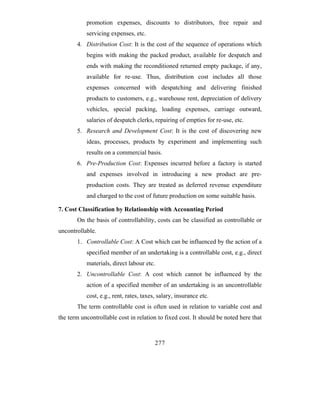 promotion expenses, discounts to distributors, free repair and
           servicing expenses, etc.
       4. Distribution Cost: It is the cost of the sequence of operations which
           begins with making the packed product, available for despatch and
           ends with making the reconditioned returned empty package, if any,
           available for re-use. Thus, distribution cost includes all those
           expenses concerned with despatching and delivering finished
           products to customers, e.g., warehouse rent, depreciation of delivery
           vehicles, special packing, loading expenses, carriage outward,
           salaries of despatch clerks, repairing of empties for re-use, etc.
       5. Research and Development Cost: It is the cost of discovering new
           ideas, processes, products by experiment and implementing such
           results on a commercial basis.
       6. Pre-Production Cost: Expenses incurred before a factory is started
           and expenses involved in introducing a new product are pre-
           production costs. They are treated as deferred revenue expenditure
           and charged to the cost of future production on some suitable basis.

7. Cost Classification by Relationship with Accounting Period
       On the basis of controllability, costs can be classified as controllable or
uncontrollable.
       1. Controllable Cost: A Cost which can be influenced by the action of a
           specified member of an undertaking is a controllable cost, e.g., direct
           materials, direct labour etc.
       2. Uncontrollable Cost: A cost which cannot be influenced by the
           action of a specified member of an undertaking is an uncontrollable
           cost, e.g., rent, rates, taxes, salary, insurance etc.
       The term controllable cost is often used in relation to variable cost and
the term uncontrollable cost in relation to fixed cost. It should be noted here that



                                         277
 
