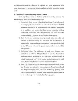a controllable cost can be controlled by a person at a given organisation level
only. Sometimes two or more individuals may be involved in controlling such a
cost.

8. Cost Classification by Decision-Making Purpose
        Costs may be classified on the basis of decision-making purposes for
which they are put to use, in the following ways:
        1. Opportunity Cost: It is the value of the benefit sacrificed in favour of
           choosing a particular alternative or action. It is the cost of the best
           alternative foregone. If an owned building, for example, is proposed
           to be used for a new project, the likely revenue which the building
           could fetch, when rented out, is the opportunity cost which should be
           considered while evaluating the profitability of the project.
        2. Sunk Cost: A cost which was incurred or sunk in the past and is not
           relevant for decision-making is a sunk cost. It is only historical in
           nature and is irrelevant for decision-making. It may also be defined
           as the difference between the purchase price of an asset and its
           salvage value.
        3. Differential Cost: The difference in total costs between two
           alternatives is called as differential cost. In case the choice of an
           alternative results in increase in total cost, such increase in costs is
           called `incremental cost’. If the choice results in decrease in total
           costs, the resulting decrease is known as decremental cost.
        4. Joint Cost: Whenever two or more products are produced out of one
           and the same raw material or process, the cost of material purchased
           and the processing are called joint costs. Technically speaking, joint
           cost is that cost which is common to the processing of joint products
           or by-products upto the point of split-off or separation.




                                       278
 