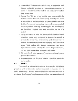 5. Common Cost: Common cost is a cost which is incurred for more
           than one product, job territory or any other specific costing object. It
           cannot be treated to individual products and, hence, apportioned on
           some suitable basis.
        6. Imputed Cost: This type of cost is neither spent nor recorded in the
           books of account. These costs are not actually incurred (hence known
           as hypothetical or notional costs) but are considered while making a
           decision. For example, in accounting, interest and rent are recognised
           only as expenditure when they are actually paid. But in costing they
           are charged on a notional basis while ascertaining the cost of a
           product.
        7. Out-of-pocket Cost: It is the cost which involves current or future
           expenditure outlay, based on managerial decisions. For example a
           company has its own trucks for transporting goods from one place to
           another. It seeks to replace these by employing public carriers of
           goods. While making this decision, management can ignore
           depreciation, but not the out-of-pocket costs in the present situation,
           i.e., fuel, salary to drivers and maintenance paid in cash.
        8. Marginal Cost: It is the aggregate of variable costs, i.e., prime cost
           plus variable overheads.
        9. Replacement Cost: It is the cost of replacing a material or asset in the
           current market.
5.3.6   COST SHEET
        Cost sheet is a statement presenting the items entering into cost of
products or services. It shows the total cost components by stages and cost per
unit of output during a period. It is usually prepared to meet three objectives: to
provide the classification of costs in a summarised form, to prepare estimates of




                                       279
 