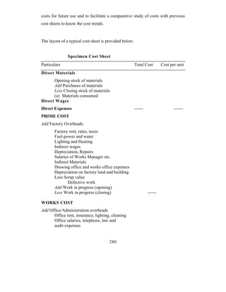 costs for future use and to facilitate a comparative study of costs with previous
cost sheets to know the cost trends.


The layout of a typical cost sheet is provided below:


               Specimen Cost Sheet
Particulars                                             Total Cost        Cost per unit
Direct Materials
      Opening stock of materials
      Add Purchases of materials
      Less Closing stock of materials
      (a) Materials consumed
Direct Wages
Direct Expenses                                         ------                   ------
PRIME COST
Add Factory Overheads
       Factory rent, rates, taxes
       Fuel-power and water
       Lighting and Heating
       Indirect wages
       Depreciation, Repairs
       Salaries of Works Manager etc.
       Indirect Materials
       Drawing office and works office expenses
       Depreciation on factory land and building
       Less Scrap value
               Defective work
       Add Work in progress (opening)
       Less Work in progress (closing)                           ------

WORKS COST
Add Office/Administration overheads
      Office rent, insurance, lighting, cleaning
      Office salaries, telephone, law and
      audit expenses


                                       280
 
