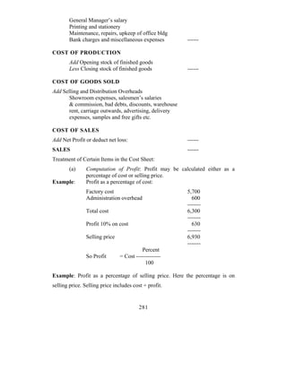 General Manager’s salary
        Printing and stationery
        Maintenance, repairs, upkeep of office bldg
        Bank charges and miscellaneous expenses         ------

COST OF PRODUCTION
        Add Opening stock of finished goods
        Less Closing stock of finished goods            ------

COST OF GOODS SOLD
Add Selling and Distribution Overheads
       Showroom expenses, salesmen’s salaries
       & commission, bad debts, discounts, warehouse
       rent, carriage outwards, advertising, delivery
       expenses, samples and free gifts etc.

COST OF SALES
Add Net Profit or deduct net loss:                      ------
SALES                                                   ------
Treatment of Certain Items in the Cost Sheet:
        (a)     Computation of Profit: Profit may be calculated either as a
                percentage of cost or selling price.
Example:        Profit as a percentage of cost:
                Factory cost                            5,700
                Administration overhead                   600
                                                        -------
                Total cost                              6,300
                                                        -------
                Profit 10% on cost                        630
                                                        -------
                Selling price                           6,930
                                                        -------
                                          Percent
                So Profit       = Cost -------------
                                            100

Example: Profit as a percentage of selling price. Here the percentage is on
selling price. Selling price includes cost + profit.


                                         281
 