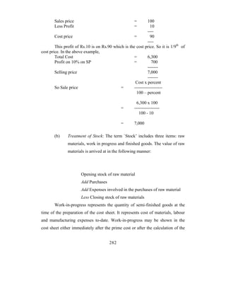 Sales price                                   =        100
       Less Profit                                   =          10
                                                              ----
        Cost price                                   =          90
                                                              ----
        This profit of Rs.10 is on Rs.90 which is the cost price. So it is 1/9th of
cost price. In the above example,
        Total Cost                                   =        6,300
        Profit on 10% on SP                          =           700
                                                              -------
        Selling price                                         7,000
                                                              -------
                                                      Cost x percent
        So Sale price                        =       -------------------
                                                      100 – percent

                                                       6,300 x 100
                                              =      -----------------
                                                        100 - 10

                                              =      7,000

       (b)     Treatment of Stock: The term `Stock’ includes three items: raw
               materials, work in progress and finished goods. The value of raw
               materials is arrived at in the following manner:




                       Opening stock of raw material
                       Add Purchases
                       Add Expenses involved in the purchases of raw material
                       Less Closing stock of raw materials
       Work-in-progress represents the quantity of semi-finished goods at the
time of the preparation of the cost sheet. It represents cost of materials, labour
and manufacturing expenses to-date. Work-in-progress may be shown in the
cost sheet either immediately after the prime cost or after the calculation of the


                                       282
 