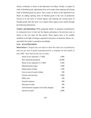 factory overheads, as shown in the Specimen Cost Sheet. Finally, in respect of
stock of finished goods, adjustments have to be made where opening and closing
stock of finished goods are given. This is done, as shown in the Specimen Cost
Sheet, by adding opening stock of finished goods to the cost of production
arrived at on the basis of current figures and reducing the closing stock of
finished goods from this total. Let’s explore these aspects more clearly through
the following illustrations:

Tenders and Quotations While preparing tenders or quotation manufacturers
or contractors have to look into the figures pertaining to the previous year as
shown in the cost sheet for that period. These figures have to be suitably
modified in the light of changes expected in the prices of materials, labour, etc.,
and submit the tender or quotation accordingly.
5.3.6   ILLUSTRATIONS
Illustration 1: Prepare the cost sheet to show the total cost of production
and cost per unit of goods manufactured by a company for the month of
July 2005. Also find out the cost of sales.
        Stock of raw materials 1-7-2005                       3,000
        Raw materials purchased                              28,000
        Stock of raw materials 31-7-2005                      4,500
        Manufacturing wages                                   7,000
        Depreciation of plant                                 1,500
        Loss on sale of a part of plant                         300
        Factory rent and rates                                3,000
        Office rent                                             500
        General expenses                                        400
        Discount on sales                                       300
        Advertisement expenses to be fully charged              600
        Income-tax paid                                       2,000


                                          283
 