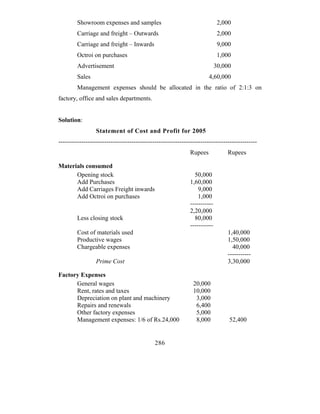 Showroom expenses and samples                                        2,000
         Carriage and freight – Outwards                                      2,000
         Carriage and freight – Inwards                                       9,000
         Octroi on purchases                                                  1,000
         Advertisement                                                       30,000
         Sales                                                          4,60,000
         Management expenses should be allocated in the ratio of 2:1:3 on
factory, office and sales departments.


Solution:
                  Statement of Cost and Profit for 2005
-----------------------------------------------------------------------------------------------
                                                               Rupees            Rupees

Materials consumed
      Opening stock                                              50,000
      Add Purchases                                            1,60,000
      Add Carriages Freight inwards                                9,000
      Add Octroi on purchases                                      1,000
                                                               -----------
                                                               2,20,000
         Less closing stock                                      80,000
                                                               -----------
         Cost of materials used                                                  1,40,000
         Productive wages                                                        1,50,000
         Chargeable expenses                                                       40,000
                                                                                 -----------
                  Prime Cost                                                     3,30,000

Factory Expenses
      General wages                                             20,000
      Rent, rates and taxes                                     10,000
      Depreciation on plant and machinery                        3,000
      Repairs and renewals                                       6,400
      Other factory expenses                                     5,000
      Management expenses: 1/6 of Rs.24,000                      8,000            52,400


                                              286
 