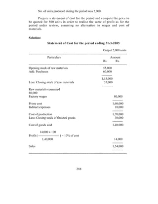 No. of units produced during the period was 2,000.

      Prepare a statement of cost for the period and compute the price to
be quoted for 500 units in order to realise the same of profit as for the
period under review, assuming no alternation in wages and cost of
materials.

Solution:
                  Statement of Cost for the period ending 31-3-2005

                                                                         Output 2,000 units
-----------------------------------------------------------------------------------------------
                  Particulars                                                   Amount
                                                                         Rs.         Rs.
-----------------------------------------------------------------------------------------------
Opening stock of raw materials                                           55,000
Add: Purchases                                                           60,000
                                                                       ----------
                                                                       1,15,000
Less: Closing stock of raw materials                                     35,000
                                                                        ----------
Raw materials consumed
80,000
Factory wages                                                                      80,000
                                                                                  ----------
Prime cost                                                                        1,60,000
Indirect expenses                                                                   10,000
                                                                                  ----------
Cost of production                                                                1,70,000
Less: Closing stock of finished goods                                               30,000
                                                                                  ----------
Cost of goods sold                                                                1,40,000

          14,000 x 100
Profit ( -------------------- ) = 10% of cost
            1,40,000                                                               14,000
                                                                                 ----------
Sales                                                                            1,54,000
                                                                                 ----------
-----------------------------------------------------------------------------------------------




                                              288
 