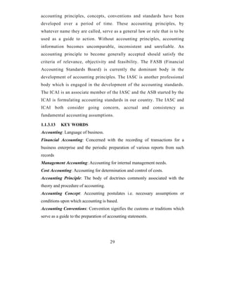 accounting principles, concepts, conventions and standards have been
developed over a period of time. These accounting principles, by
whatever name they are called, serve as a general law or rule that is to be
used as a guide to action. Without accounting principles, accounting
information becomes uncomparable, inconsistent and unreliable. An
accounting principle to become generally accepted should satisfy the
criteria of relevance, objectivity and feasibility. The FASB (Financial
Accounting Standards Board) is currently the dominant body in the
development of accounting principles. The IASC is another professional
body which is engaged in the development of the accounting standards.
The ICAI is an associate member of the IASC and the ASB started by the
ICAI is formulating accounting standards in our country. The IASC and
ICAI both consider going concern, accrual and consistency as
fundamental accounting assumptions.

1.1.3.13   KEY WORDS
Accounting: Language of business.
Financial Accounting: Concerned with the recording of transactions for a
business enterprise and the periodic preparation of various reports from such
records
Management Accounting: Accounting for internal management needs.
Cost Accounting: Accounting for determination and control of costs.
Accounting Principle: The body of doctrines commonly associated with the
theory and procedure of accounting.
Accounting Concept: Accounting postulates i.e. necessary assumptions or
conditions upon which accounting is based.
Accounting Conventions: Convention signifies the customs or traditions which
serve as a guide to the preparation of accounting statements.




                                       29
 