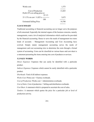 Works cost                                             1,575
                                                            --------
               Cost of Production                           11,025
       Profit 25% on selling price or
                                    33 1/3
       33 1/3% on cost 11,025 x -----------                   3,675
                                   100                     ---------
       Estimated Selling Price                              14,700
                                                           ---------
5.3.8 SUMMARY
Traditional accounting or financial accounting can no longer serve the purposes
of all concerned. Especially the internal organs of the business concerns, namely
managements, want a lot of analytical information which could not be provided
by the financial accounting. Hence to serve the needs of management two more
kinds of accounts – Management Accounting and Cost Accounting have
evolved. Simply stated, management accounting serves the needs of
management and cost accounting tries to determine the costs through a formal
system of accounting. Costs can be classified on various bases and cost sheet is
a statement presenting the items entering into cost of products or services.

5.3.9 KEY WORDS
Direct Expenses: Expenses that can easily be identified with a particular
product.
Indirect Expenses: Expenses which cannot be easily identified with a particular
product.
Overheads: Total of all indirect expenses.
Works Cost: Prime cost + Factory overheads.
Cost of Production: Works cost + Administration overheads.
Cost of Sales: Cost of production + Selling and distribution overheads.
Cost Sheet: A statement which is prepared to ascertain the cost of sales.
Tenders: A statement which quotes the price for a particular job or level of
production activity.


                                       291
 
