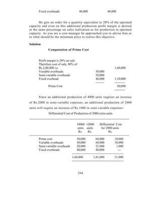 Fixed overheads                       40,000                     40,000


       He gets an order for a quantity equivalent to 20% of the operated
capacity and even on this additional production profit margin is desired
at the same percentage on sales realisation as for production to operated
capacity. As you are a cost manager he approached you to advise him as
to what should be the minimum price to realise this objective.

Solution:
                  Computation of Prime Cost


         Profit margin is 20% on sale
         Therefore cost of sale, 80% of
         Rs.2,00,000 i.e.                                                        1,60,000
         Variable overheads                                    50,000
         Semi-variable overheads                               20,000
         Fixed overhead                                        40,000            1,10,000
                                                               --------          ----------
                  Prime Cost                                                       50,000
                                                                                 ----------

         Since an additional production of 4000 units requires an increase
of Rs.2000 in semi-variable expenses, an additional production of 2000
units will require an increase of Rs.1000 in semi-variable expenses:
                  Differential Cost of Production of 2000 extra units
-----------------------------------------------------------------------------------------------
                                              10000 12000          Differential Cost
                                              units units            for 2000 units
                                               Rs.      Rs.                 Rs.
-----------------------------------------------------------------------------------------------
         Prime cost                          50,000             60,000            10,000
         Variable overheads                   50,000            60,000            10,000
         Semi-variable overheads              20,000            21,000             1,000
         Fixed overheads                     40,000             40,000               ---
                                         -------------------------------------------------
                                         1,60,000            1,81,000             21,000
                                         -------------------------------------------------


                                              294
 