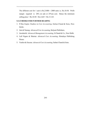 -----------------------------------------------------------------------------------------------

    The different cost for 1 unit is Rs.21000 ÷ 2000 units i.e. Rs.10-50. Profit
    margin required is 20% on sale or 25%on cost. Hence the minimum
    selling price = Rs.10.50 + Rs.2.625 = Rs.13.125.

5.3.13 BOOKS FOR FURTHER READING
1. P.Das Gupta: Studies in Cost Accounting, Sultan Chand & Sons, New
    Delhi.
2. Jain & Narang: Advanced Cost Accounting, Kalyani Publishers.
3. Jawaharlal: Advanced Management Accounting, S.Chand & Co., New Delhi.
4. Lall Nigam & Sharma: Advanced Cost Accounting, Himalaya Publishing
    House.
5. Vashist & Saxena: Advanced Cost Accounting, Sultan Chand & Sons.




                                              295
 