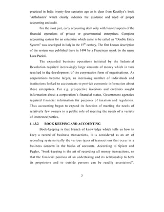 practiced in India twenty-four centuries ago as is clear from Kautilya’s book
`Arthshastra’ which clearly indicates the existence and need of proper
accounting and audit.
          For the most part, early accounting dealt only with limited aspects of the
financial operations of private or governmental enterprises. Complete
accounting system for an enterprise which came to be called as “Double Entry
System” was developed in Italy in the 15th century. The first known description
of the system was published there in 1494 by a Franciscan monk by the name
Luca Pacioli.
          The expanded business operations initiated by the Industrial
Revolution required increasingly large amounts of money which in turn
resulted in the development of the corporation form of organisations. As
corporations became larger, an increasing number of individuals and
institutions looked to accountants to provide economic information about
these enterprises. For e.g. prospective investors and creditors sought
information about a corporation’s financial status. Government agencies
required financial information for purposes of taxation and regulation.
Thus accounting began to expand its function of meeting the needs of
relatively few owners to a public role of meeting the needs of a variety
of interested parties.

1.1.3.2      BOOK KEEPING AND ACCOUNTING
          Book-keeping is that branch of knowledge which tells us how to
keep a record of business transactions. It is considered as an art of
recording systematically the various types of transactions that occur in a
business concern in the books of accounts. According to Spicer and
Pegler, “book-keeping is the art of recording all money transactions, so
that the financial position of an undertaking and its relationship to both
its proprietors and to outside persons can be readily ascertained”.



                                          3
 