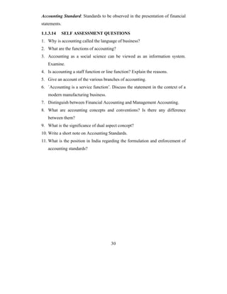 Accounting Standard: Standards to be observed in the presentation of financial
statements.

1.1.3.14      SELF ASSESSMENT QUESTIONS
1. Why is accounting called the language of business?
2. What are the functions of accounting?
3. Accounting as a social science can be viewed as an information system.
   Examine.
4. Is accounting a staff function or line function? Explain the reasons.
5. Give an account of the various branches of accounting.
6. `Accounting is a service function’. Discuss the statement in the context of a
   modern manufacturing business.
7. Distinguish between Financial Accounting and Management Accounting.
8. What are accounting concepts and conventions? Is there any difference
   between them?
9. What is the significance of dual aspect concept?
10. Write a short note on Accounting Standards.
11. What is the position in India regarding the formulation and enforcement of
   accounting standards?




                                       30
 