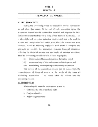 UNIT – I
                                       LESSON – 1.2
-------------------------------------------------------------------------------------------------
                           THE ACCOUNTING PROCESS
-------------------------------------------------------------------------------------------------

1.2.1 INTRODUCTION
        During the accounting period the accountant records transactions
as and when they occur. At the end of each accounting period the
accountant summarises the information recorded and prepares the Trial
Balance to ensure that the double entry system has been maintained. This
is often followed by certain adjusting entries which are to be made to
account the changes that have taken place since the transactions were
recorded. When the recording aspect has been made as complete and
upto-date as possible the accountant prepares financial statements
reflecting the financial position and the results of business operations.
Thus the accounting process consists of three major parts:
        (i)       the recording of business transactions during that period;
        (ii)      the summarizing of information at the end of the period, and
        (iii)     the reporting and interpreting of the summary information.
        The success of the accounting process can be judged from the
responsiveness of financial reports to the needs of the users of
accounting information.               This lesson takes the readers into the
accounting process.

1.2.2 OBJECTIVES
        After reading this lesson the reader should be able to:
        •      Understand the rules of debit and credit
        •      Pass journal entries
        •      Prepare ledger accounts



                                              31
 