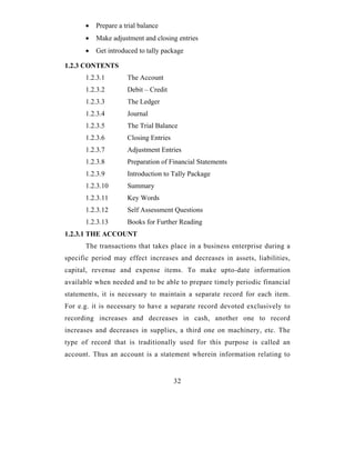 •   Prepare a trial balance
      •   Make adjustment and closing entries
      •   Get introduced to tally package

1.2.3 CONTENTS
      1.2.3.1        The Account
      1.2.3.2        Debit – Credit
      1.2.3.3        The Ledger
      1.2.3.4        Journal
      1.2.3.5        The Trial Balance
      1.2.3.6        Closing Entries
      1.2.3.7        Adjustment Entries
      1.2.3.8        Preparation of Financial Statements
      1.2.3.9        Introduction to Tally Package
      1.2.3.10       Summary
      1.2.3.11       Key Words
      1.2.3.12       Self Assessment Questions
      1.2.3.13       Books for Further Reading
1.2.3.1 THE ACCOUNT
      The transactions that takes place in a business enterprise during a
specific period may effect increases and decreases in assets, liabilities,
capital, revenue and expense items. To make upto-date information
available when needed and to be able to prepare timely periodic financial
statements, it is necessary to maintain a separate record for each item.
For e.g. it is necessary to have a separate record devoted exclusively to
recording increases and decreases in cash, another one to record
increases and decreases in supplies, a third one on machinery, etc. The
type of record that is traditionally used for this purpose is called an
account. Thus an account is a statement wherein information relating to


                                       32
 