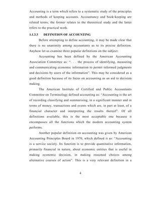 Accounting is a term which refers to a systematic study of the principles
and methods of keeping accounts. Accountancy and book-keeping are
related terms; the former relates to the theoretical study and the latter
refers to the practical work.

1.1.3.3      DEFINITION OF ACCOUNTING
          Before attempting to define accounting, it may be made clear that
there is no unanimity among accountants as to its precise definition.
Anyhow let us examine three popular definitions on the subject:
          Accounting has been defined by the American Accounting
Association Committee as: “. . . the process of identifying, measuring
and communicating economic information to permit informed judgments
and decisions by users of the information”. This may be considered as a
good definition because of its focus on accounting as an aid to decision
making.
          The American Institute of Certified and Public Accountants
Committee on Terminology defined accounting as: “Accounting is the art
of recording classifying and summarising, in a significant manner and in
terms of money, transactions and events which are, in part at least, of a
financial character and interpreting the results thereof”. Of all
definitions available, this is the most acceptable one because it
encompasses all the functions which the modern accounting system
performs.
          Another popular definition on accounting was given by American
Accounting Principles Board in 1970, which defined it as: “Accounting
is a service society. Its function is to provide quantitative information,
primarily financial in nature, about economic entities that is useful in
making      economic    decision,   in   making   reasoned   choices   among
alternative courses of action”. This is a very relevant definition in a



                                         4
 