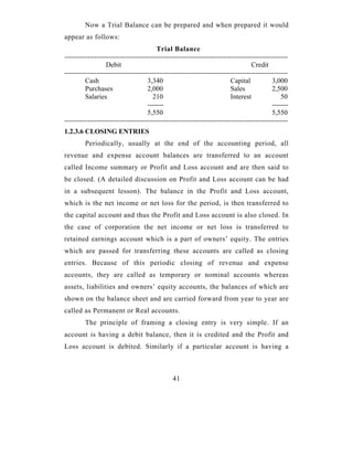 Now a Trial Balance can be prepared and when prepared it would
appear as follows:
                                        Trial Balance
-------------------------------------------------------------------------------------------------
                  Debit                                                          Credit
-------------------------------------------------------------------------------------------------
         Cash                       3,340                               Capital           3,000
         Purchases                  2,000                               Sales             2,500
         Salaries                     210                               Interest              50
                                    -------                                               -------
                                    5,550                                                 5,550
-------------------------------------------------------------------------------------------------
1.2.3.6 CLOSING ENTRIES
         Periodically, usually at the end of the accounting period, all
revenue and expense account balances are transferred to an account
called Income summary or Profit and Loss account and are then said to
be closed. (A detailed discussion on Profit and Loss account can be had
in a subsequent lesson). The balance in the Profit and Loss account,
which is the net income or net loss for the period, is then transferred to
the capital account and thus the Profit and Loss account is also closed. In
the case of corporation the net income or net loss is transferred to
retained earnings account which is a part of owners’ equity. The entries
which are passed for transferring these accounts are called as closing
entries. Because of this periodic closing of revenue and expense
accounts, they are called as temporary or nominal accounts whereas
assets, liabilities and owners’ equity accounts, the balances of which are
shown on the balance sheet and are carried forward from year to year are
called as Permanent or Real accounts.
         The principle of framing a closing entry is very simple. If an
account is having a debit balance, then it is credited and the Profit and
Loss account is debited. Similarly if a particular account is having a



                                              41
 