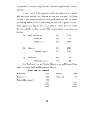 credit balance, it is closed by debited it and crediting the Profit and Loss
account.
       In our example Sales account and Interest account are revenues
and Purchases account and Salaries account are expenses. Purchases
account is an expense because the entire goods have been sold out in the
accounting period itself and hence they become cost of goods sold out.
This aspect would become more clear when the reader proceeds to the
lessons on Profit and Loss account. The closing entries would appear as
follows:
       (1)     Profit and Loss a/c                (Dr)           2,210
                        Salaries a/c              (Cr)            210
                        Purchases a/c             (Cr)           2,000


       (2)     Sales a/c                          (Dr)           2,500
                        Profit and Loss a/c       (Cr)           2,500


       (3)     Interest a/c                       (Dr)             50
                        Profit and Loss a/c       (Cr)             50
       Now Profit and Loss a/c, Retained Earnings a/c and Balance Sheet
can be prepared which would appear as follows:
               Profit and Loss Account
Purchase a/c                            2,000     Sales a/c              2,500
Salaries a/c                              210     Interest a/c              50
Retained Earnings a/c                     340
                                        -------                          -------
                                        2,550                            2,550
                                        -------                          -------




                                         42
 
