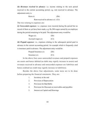 (ii) Revenues received in advance: i.e. income relating to the next period
received in the current accounting period, e.g. rent received in advance. The
adjustment entry is:
               Rent a/c                              (Dr)
                       Rent received in advance a/c (Cr)
The two relating to expenses are:
(i) Unrecorded expenses: i.e. expenses were incurred during the period but no
record of them as yet have been made, e.g. Rs.500 wages earned by an employee
during the period remaining to be paid. The adjustment entry would be:
               Wages a/c                      (Dr)
               Accrued wages a/c              (Cr)
(ii) Prepaid expenses: i.e., expenses relating to the subsequent period paid in
advance in the current accounting period. An example which is frequently cited
is insurance paid in advance. The adjustment entry would be:
               Prepaid Insurance a/c          (Dr)
               Insurance a/c                  (Cr)
       In the above four cases unrecorded revenues and prepaid expenses
are assets and hence debited (as debit may signify increase in assets) and
revenues received in advance and unrecorded expenses are liabilities and
hence credited (as credit may signify increase in liabilities).
       Besides the above four adjustments, some more are to be done
before preparing the financial statements. They are:
               1.      Inventory at the end
               2.      Provision of Depreciation
               3.      Provision for Bad Debts
               4.      Provision for Discount on receivables and payables
               5.      Interest on Capital and Drawings




                                       44
 