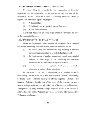 1.2.3.8 PREPARATION OF FINANCIAL STATEMENTS
       Now everything is set ready for the preparation of financial
statements for the accounting period and as of the last day of the
accounting period. Generally Agreed Accounting Principles (GAAP)
require that three such reports be prepared:
       (i)     A Balance Sheet
       (ii)    A Profit and Loss Account (or) Income Statement
       (iii)   A Fund Flow Statement
       A detailed discussion on these three financial statements follows
in the succeeding lessons.

1.2.3.9 INTRODUCTION TO TALLY PACKAGE
       Today an increasingly large number of companies have adopted
mechanised accounting. The main reasons for this development are that:
       (i)     the size of firms have become very large resulting in manifold
               increase in accounting data to be collected and processed.
       (ii)    the requirements of modern management which want detailed
               analysis, in many ways, of the accounting and statistical
               information for the efficient discharge of their duties.
       (iii)   collection of statistics not only for the firm’s own use but also for
               submission to various official authorities.
       In this context, the use of computers in accounting is worth
mentioning. Late 80’s and early 90’s was an era of Financial Accounting
Software. Many software developers offered separate Financial and
Inventory Softwares to take care of the needs of the concerns but users
wanted a single software that will take care of Production and Inventory
Management i.e. they wanted a single software where if an invoice is
entered that will update Accounts as well as Inventory Information. Here
Tally comes in handy.



                                        45
 