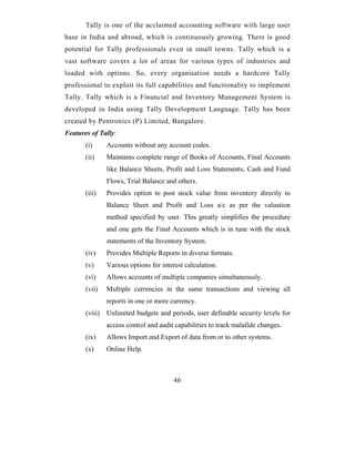Tally is one of the acclaimed accounting software with large user
base in India and abroad, which is continuously growing. There is good
potential for Tally professionals even in small towns. Tally which is a
vast software covers a lot of areas for various types of industries and
loaded with options. So, every organisation needs a hardcore Tally
professional to exploit its full capabilities and functionality to implement
Tally. Tally which is a Financial and Inventory Management System is
developed in India using Tally Development Language. Tally has been
created by Pentronics (P) Limited, Bangalore.
Features of Tally:
       (i)     Accounts without any account codes.
       (ii)    Maintains complete range of Books of Accounts, Final Accounts
               like Balance Sheets, Profit and Loss Statements, Cash and Fund
               Flows, Trial Balance and others.
       (iii)   Provides option to post stock value from inventory directly to
               Balance Sheet and Profit and Loss a/c as per the valuation
               method specified by user. This greatly simplifies the procedure
               and one gets the Final Accounts which is in tune with the stock
               statements of the Inventory System.
       (iv)    Provides Multiple Reports in diverse formats.
       (v)     Various options for interest calculation.
       (vi)    Allows accounts of multiple companies simultaneously.
       (vii)   Multiple currencies in the same transactions and viewing all
               reports in one or more currency.
       (viii) Unlimited budgets and periods, user definable security levels for
               access control and audit capabilities to track malafide changes.
       (ix)    Allows Import and Export of data from or to other systems.
       (x)     Online Help.



                                       46
 