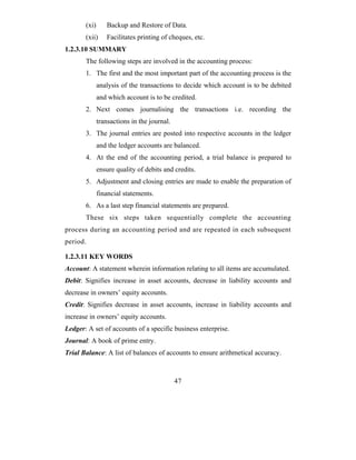 (xi)      Backup and Restore of Data.
       (xii)     Facilitates printing of cheques, etc.
1.2.3.10 SUMMARY
       The following steps are involved in the accounting process:
       1. The first and the most important part of the accounting process is the
              analysis of the transactions to decide which account is to be debited
              and which account is to be credited.
       2. Next comes journalising the transactions i.e. recording the
              transactions in the journal.
       3. The journal entries are posted into respective accounts in the ledger
              and the ledger accounts are balanced.
       4. At the end of the accounting period, a trial balance is prepared to
              ensure quality of debits and credits.
       5. Adjustment and closing entries are made to enable the preparation of
              financial statements.
       6. As a last step financial statements are prepared.
       These six steps taken sequentially complete the accounting
process during an accounting period and are repeated in each subsequent
period.

1.2.3.11 KEY WORDS
Account: A statement wherein information relating to all items are accumulated.
Debit: Signifies increase in asset accounts, decrease in liability accounts and
decrease in owners’ equity accounts.
Credit: Signifies decrease in asset accounts, increase in liability accounts and
increase in owners’ equity accounts.
Ledger: A set of accounts of a specific business enterprise.
Journal: A book of prime entry.
Trial Balance: A list of balances of accounts to ensure arithmetical accuracy.



                                             47
 