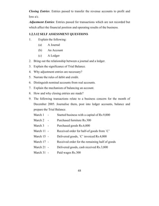 Closing Entries: Entries passed to transfer the revenue accounts to profit and
loss a/c.
Adjustment Entries: Entries passed for transactions which are not recorded but
which affect the financial position and operating results of the business.

1.2.3.12 SELF ASSESSMENT QUESTIONS
1.      Explain the following:
        (a)     A Journal
        (b)     An Account
        (c)     A Ledger
2. Bring out the relationship between a journal and a ledger.
3. Explain the significance of Trial Balance.
4. Why adjustment entries are necessary?
5. Narrate the rules of debit and credit.
6. Distinguish nominal accounts from real accounts.
7. Explain the mechanism of balancing an account.
8. How and why closing entries are made?
9. The following transactions relate to a business concern for the month of
     December 2005. Journalise them, post into ledger accounts, balance and
     prepare the Trial Balance.
     March 1    -      Started business with a capital of Rs.9,000
     March 2    -      Purchased furniture Rs.300
     March 3    -      Purchased goods Rs.6,000
     March 11 -        Received order for half-of goods from `C’
     March 15 -        Delivered goods, `C’ invoiced Rs.4,000
     March 17 -        Received order for the remaining half of goods
     March 21 -        Delivered goods, cash received Rs.3,800
     March 31 -        Paid wages Rs.300




                                        48
 