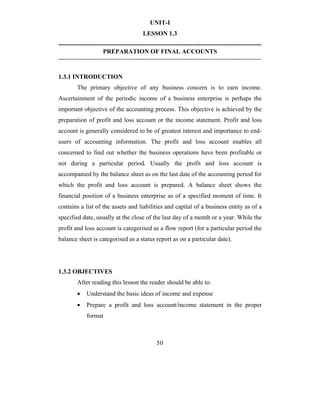 UNIT-I
                                        LESSON 1.3
-------------------------------------------------------------------------------------------------
                     PREPARATION OF FINAL ACCOUNTS
-------------------------------------------------------------------------------------------------

1.3.1 INTRODUCTION
        The primary objective of any business concern is to earn income.
Ascertainment of the periodic income of a business enterprise is perhaps the
important objective of the accounting process. This objective is achieved by the
preparation of profit and loss account or the income statement. Profit and loss
account is generally considered to be of greatest interest and importance to end-
users of accounting information. The profit and loss account enables all
concerned to find out whether the business operations have been profitable or
not during a particular period. Usually the profit and loss account is
accompanied by the balance sheet as on the last date of the accounting period for
which the profit and loss account is prepared. A balance sheet shows the
financial position of a business enterprise as of a specified moment of time. It
contains a list of the assets and liabilities and capital of a business entity as of a
specified date, usually at the close of the last day of a month or a year. While the
profit and loss account is categorised as a flow report (for a particular period the
balance sheet is categorised as a status report as on a particular date).




1.3.2 OBJECTIVES
        After reading this lesson the reader should be able to:
        •    Understand the basic ideas of income and expense
        •    Prepare a profit and loss account/income statement in the proper
             format



                                              50
 