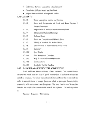 •   Understand the basic ideas about a balance sheet
       •   Classify the different assets and liabilities
       •   Prepare a balance sheet in the proper format
1.3.3 CONTENTS
       1.3.3.1         Basic Ideas about Income and Expense
       1.3.3.2         Form and Presentation of Profit and Loss Account /
                       Income Statement
       1.3.3.3         Explanation of Items on the Income Statement
       1.3.3.4         Statement of Retained Earnings
       1.3.3.5         Balance Sheet
       1.3.3.6         Form and Presentation of Balance Sheet
       1.3.3.7         Listing of Items on the Balance Sheet
       1.3.3.8         Classification of Items in the Balance Sheet
       1.3.3.9         Summary
       1.3.3.10        Key Words
       1.3.3.11        Self Assessment Questions
       1.3.3.12        Key to Self Assessment Questions
       1.3.3.13        Case Analysis
       1.3.3.14        Books for Further Reading
1.3.3.1 BASIC IDEAS ABOUT INCOME AND EXPENSE
       Profit and Loss account consists of two elements: One element is the
inflows that result from the sale of goods and services to customers which are
called as revenues. The other element reports the outflows that were made in
order to generate those revenues; these are called as expenses. Income is the
amount by which revenues exceed expenses. The term `net income’ is used to
indicate the excess of all the revenues over all the expenses. The basic equation
is:
       Revenue – Expenses = Net Income



                                         51
 