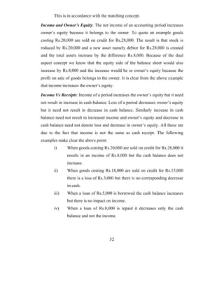 This is in accordance with the matching concept.

Income and Owner’s Equity: The net income of an accounting period increases
owner’s equity because it belongs to the owner. To quote an example goods
costing Rs.20,000 are sold on credit for Rs.28,000. The result is that stock is
reduced by Rs.20,000 and a new asset namely debtor for Rs.28,000 is created
and the total assets increase by the difference Rs.8,000. Because of the dual
aspect concept we know that the equity side of the balance sheet would also
increase by Rs.8,000 and the increase would be in owner’s equity because the
profit on sale of goods belongs to the owner. It is clear from the above example
that income increases the owner’s equity.

Income Vs Receipts: Income of a period increases the owner’s equity but it need
not result in increase in cash balance. Loss of a period decreases owner’s equity
but it need not result in decrease in cash balance. Similarly increase in cash
balance need not result in increased income and owner’s equity and decrease in
cash balance need not denote loss and decrease in owner’s equity. All these are
due to the fact that income is not the same as cash receipt. The following
examples make clear the above point:
       i)     When goods costing Rs.20,000 are sold on credit for Rs.28,000 it
              results in an income of Rs.8,000 but the cash balance does not
              increase.
       ii)    When goods costing Rs.18,000 are sold on credit for Rs.15,000
              there is a loss of Rs.3,000 but there is no corresponding decrease
              in cash.
       iii)   When a loan of Rs.5,000 is borrowed the cash balance increases
              but there is no impact on income.
       iv)    When a loan of Rs.8,000 is repaid it decreases only the cash
              balance and not the income.




                                       52
 