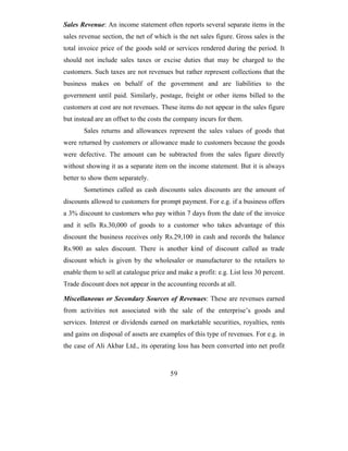 Sales Revenue: An income statement often reports several separate items in the
sales revenue section, the net of which is the net sales figure. Gross sales is the
total invoice price of the goods sold or services rendered during the period. It
should not include sales taxes or excise duties that may be charged to the
customers. Such taxes are not revenues but rather represent collections that the
business makes on behalf of the government and are liabilities to the
government until paid. Similarly, postage, freight or other items billed to the
customers at cost are not revenues. These items do not appear in the sales figure
but instead are an offset to the costs the company incurs for them.
       Sales returns and allowances represent the sales values of goods that
were returned by customers or allowance made to customers because the goods
were defective. The amount can be subtracted from the sales figure directly
without showing it as a separate item on the income statement. But it is always
better to show them separately.
       Sometimes called as cash discounts sales discounts are the amount of
discounts allowed to customers for prompt payment. For e.g. if a business offers
a 3% discount to customers who pay within 7 days from the date of the invoice
and it sells Rs.30,000 of goods to a customer who takes advantage of this
discount the business receives only Rs.29,100 in cash and records the balance
Rs.900 as sales discount. There is another kind of discount called as trade
discount which is given by the wholesaler or manufacturer to the retailers to
enable them to sell at catalogue price and make a profit: e.g. List less 30 percent.
Trade discount does not appear in the accounting records at all.

Miscellaneous or Secondary Sources of Revenues: These are revenues earned
from activities not associated with the sale of the enterprise’s goods and
services. Interest or dividends earned on marketable securities, royalties, rents
and gains on disposal of assets are examples of this type of revenues. For e.g. in
the case of Ali Akbar Ltd., its operating loss has been converted into net profit



                                        59
 