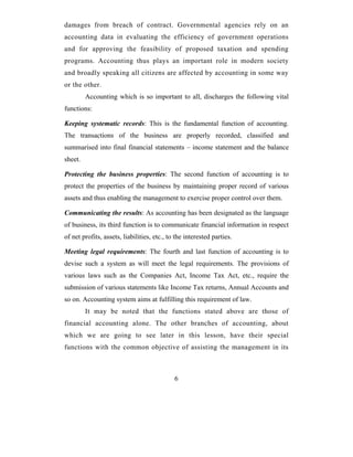damages from breach of contract. Governmental agencies rely on an
accounting data in evaluating the efficiency of government operations
and for approving the feasibility of proposed taxation and spending
programs. Accounting thus plays an important role in modern society
and broadly speaking all citizens are affected by accounting in some way
or the other.
         Accounting which is so important to all, discharges the following vital
functions:

Keeping systematic records: This is the fundamental function of accounting.
The transactions of the business are properly recorded, classified and
summarised into final financial statements – income statement and the balance
sheet.

Protecting the business properties: The second function of accounting is to
protect the properties of the business by maintaining proper record of various
assets and thus enabling the management to exercise proper control over them.

Communicating the results: As accounting has been designated as the language
of business, its third function is to communicate financial information in respect
of net profits, assets, liabilities, etc., to the interested parties.

Meeting legal requirements: The fourth and last function of accounting is to
devise such a system as will meet the legal requirements. The provisions of
various laws such as the Companies Act, Income Tax Act, etc., require the
submission of various statements like Income Tax returns, Annual Accounts and
so on. Accounting system aims at fulfilling this requirement of law.
         It may be noted that the functions stated above are those of
financial accounting alone. The other branches of accounting, about
which we are going to see later in this lesson, have their special
functions with the common objective of assisting the management in its



                                             6
 