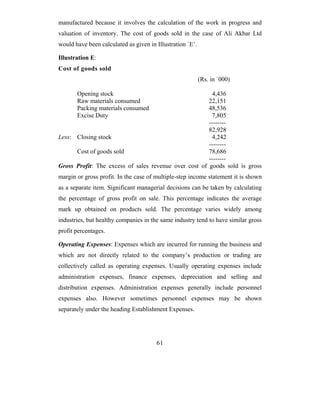 manufactured because it involves the calculation of the work in progress and
valuation of inventory. The cost of goods sold in the case of Ali Akbar Ltd
would have been calculated as given in Illustration `E’.

Illustration E:
Cost of goods sold
                                                           (Rs. in `000)

       Opening stock                                    4,436
       Raw materials consumed                          22,151
       Packing materials consumed                      48,536
       Excise Duty                                       7,805
                                                       --------
                                                       82,928
Less: Closing stock                                      4,242
                                                       --------
      Cost of goods sold                               78,686
                                                       --------
Gross Profit: The excess of sales revenue over cost of goods sold is gross
margin or gross profit. In the case of multiple-step income statement it is shown
as a separate item. Significant managerial decisions can be taken by calculating
the percentage of gross profit on sale. This percentage indicates the average
mark up obtained on products sold. The percentage varies widely among
industries, but healthy companies in the same industry tend to have similar gross
profit percentages.

Operating Expenses: Expenses which are incurred for running the business and
which are not directly related to the company’s production or trading are
collectively called as operating expenses. Usually operating expenses include
administration expenses, finance expenses, depreciation and selling and
distribution expenses. Administration expenses generally include personnel
expenses also. However sometimes personnel expenses may be shown
separately under the heading Establishment Expenses.




                                       61
 