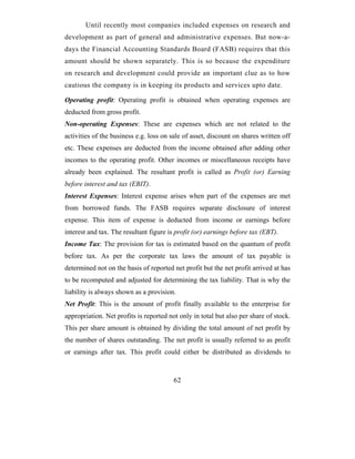 Until recently most companies included expenses on research and
development as part of general and administrative expenses. But now-a-
days the Financial Accounting Standards Board (FASB) requires that this
amount should be shown separately. This is so because the expenditure
on research and development could provide an important clue as to how
cautious the company is in keeping its products and services upto date.

Operating profit: Operating profit is obtained when operating expenses are
deducted from gross profit.
Non-operating Expenses: These are expenses which are not related to the
activities of the business e.g. loss on sale of asset, discount on shares written off
etc. These expenses are deducted from the income obtained after adding other
incomes to the operating profit. Other incomes or miscellaneous receipts have
already been explained. The resultant profit is called as Profit (or) Earning
before interest and tax (EBIT).
Interest Expenses: Interest expense arises when part of the expenses are met
from borrowed funds. The FASB requires separate disclosure of interest
expense. This item of expense is deducted from income or earnings before
interest and tax. The resultant figure is profit (or) earnings before tax (EBT).
Income Tax: The provision for tax is estimated based on the quantum of profit
before tax. As per the corporate tax laws the amount of tax payable is
determined not on the basis of reported net profit but the net profit arrived at has
to be recomputed and adjusted for determining the tax liability. That is why the
liability is always shown as a provision.
Net Profit: This is the amount of profit finally available to the enterprise for
appropriation. Net profits is reported not only in total but also per share of stock.
This per share amount is obtained by dividing the total amount of net profit by
the number of shares outstanding. The net profit is usually referred to as profit
or earnings after tax. This profit could either be distributed as dividends to



                                         62
 
