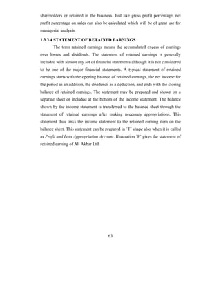 shareholders or retained in the business. Just like gross profit percentage, net
profit percentage on sales can also be calculated which will be of great use for
managerial analysis.

1.3.3.4 STATEMENT OF RETAINED EARNINGS
       The term retained earnings means the accumulated excess of earnings
over losses and dividends. The statement of retained earnings is generally
included with almost any set of financial statements although it is not considered
to be one of the major financial statements. A typical statement of retained
earnings starts with the opening balance of retained earnings, the net income for
the period as an addition, the dividends as a deduction, and ends with the closing
balance of retained earnings. The statement may be prepared and shown on a
separate sheet or included at the bottom of the income statement. The balance
shown by the income statement is transferred to the balance sheet through the
statement of retained earnings after making necessary appropriations. This
statement thus links the income statement to the retained earning item on the
balance sheet. This statement can be prepared in `T’ shape also when it is called
as Profit and Loss Appropriation Account. Illustration `F’ gives the statement of
retained earning of Ali Akbar Ltd.




                                       63
 