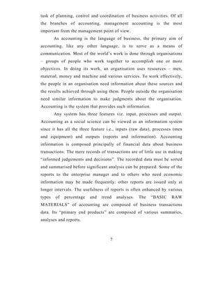 task of planning, control and coordination of business activities. Of all
the branches of accounting, management accounting is the most
important from the management point of view.
        As accounting is the language of business, the primary aim of
accounting, like any other language, is to serve as a means of
communication. Most of the world’s work is done through organisations
– groups of people who work together to accomplish one or more
objectives. In doing its work, an organisation uses resources – men,
material, money and machine and various services. To work effectively,
the people in an organisation need information about these sources and
the results achieved through using them. People outside the organisation
need similar information to make judgments about the organisation.
Accounting is the system that provides such information.
        Any system has three features viz. input, processes and output.
Accounting as a social science can be viewed as an information system
since it has all the three feature i.e., inputs (raw data), processes (men
and equipment) and outputs (reports and information). Accounting
information is composed principally of financial data about business
transactions. The mere records of transactions are of little use in making
“informed judgements and decisions”. The recorded data must be sorted
and summarised before significant analysis can be prepared. Some of the
reports to the enterprise manager and to others who need economic
information may be made frequently: other reports are issued only at
longer intervals. The usefulness of reports is often enhanced by various
types   of   percentage   and   trend   analyses.   The    “BASIC   RAW
MATERIALS” of accounting are composed of business transactions
data. Its “primary end products” are composed of various summaries,
analyses and reports.



                                    7
 
