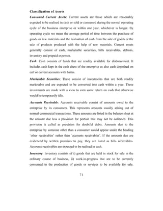 Classification of Assets
Consumed Current Assets: Current assets are those which are reasonably
expected to be realised in cash or sold or consumed during the normal operating
cycle of the business enterprise or within one year, whichever is longer. By
operating cycle we mean the average period of time between the purchase of
goods or raw materials and the realisation of cash from the sale of goods or the
sale of products produced with the help of raw materials. Current assets
generally consist of cash, marketable securities, bills receivables, debtors,
inventory and prepaid expenses.
Cash: Cash consists of funds that are readily available for disbursement. It
includes cash kept in the cash chest of the enterprise as also cash deposited on
call or current accounts with banks.

Marketable Securities: These consist of investments that are both readily
marketable and are expected to be converted into cash within a year. These
investments are made with a view to earn some return on cash that otherwise
would be temporarily idle.

Accounts Receivable: Accounts receivable consist of amounts owed to the
enterprise by its consumers. This represents amounts usually arising out of
normal commercial transactions. These amounts are listed in the balance sheet at
the amount due less a provision for portion that may not be collected. This
provision is called as provision for doubtful debts. Amounts due to the
enterprise by someone other than a consumer would appear under the heading
`other receivables’ rather than `accounts receivables’. If the amounts due are
evidenced by written promises to pay, they are listed as bills receivables.
Accounts receivables are expected to be realised in cash.

Inventory: Inventory consists of i) goods that are held in stock for sale in the
ordinary course of business, ii) work-in-progress that are to be currently
consumed in the production of goods or services to be available for sale.


                                       71
 