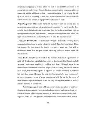 Inventory is expected to be sold either for cash or on credit to customers to be
converted into cash. It may be noted in this connection that inventory relates to
goods that will be sold in the ordinary course of business. A van offered for sale
by a van dealer is inventory. A van used by the dealer to make service calls is
not inventory; it is an item of equipment which is a fixed asset.

Prepaid Expenses: These items represent expenses which are usually paid in
advance such as rent, taxes, subscriptions and insurance. For e.g. if rent for three
months for the building is paid in advance then the business acquires a right to
occupy the building for three months. This right to occupy is an asset. Since this
right will expire within a fairly short period of time it is a current asset.

Long Term Investments: The distinction between a marketable security shown
under current asset and as an investment is entirely based on time factor. Those
investments like investments in shares, debentures, bonds etc. that will be
retained for more than one year or one operating cycle will appear under this
classification.

Fixed Assets: Tangible assets used in the business that are of a permanent or
relatively fixed nature are called plant assets or fixed assets. Fixed assets include
furniture, equipment, machinery, building and land. Although there is no
standard criterion as to the minimum length of life necessary for classification as
fixed assets, they must be capable of repeated use and are ordinarily expected to
last more than a year. However the asset need not actually be used continuously
or even frequently. Items of spare equipments held for use in the event of
breakdown of regular equipment or for use only during peak periods of activity
are also included in fixed assets.
        With the passage of time, all fixed assets with the exception of land lose
their capacity to render services. Accordingly the cost of such assets should be
transferred to the related expense amounts in a systematic manner during their
expected useful life. This periodic cost expiration is called depreciation. While


                                          72
 
