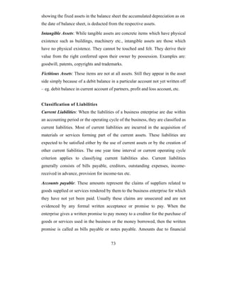 showing the fixed assets in the balance sheet the accumulated depreciation as on
the date of balance sheet, is deducted from the respective assets.

Intangible Assets: While tangible assets are concrete items which have physical
existence such as buildings, machinery etc., intangible assets are those which
have no physical existence. They cannot be touched and felt. They derive their
value from the right conferred upon their owner by possession. Examples are:
goodwill, patents, copyrights and trademarks.

Fictitious Assets: These items are not at all assets. Still they appear in the asset
side simply because of a debit balance in a particular account not yet written off
– eg. debit balance in current account of partners, profit and loss account, etc.


Classification of Liabilities
Current Liabilities: When the liabilities of a business enterprise are due within
an accounting period or the operating cycle of the business, they are classified as
current liabilities. Most of current liabilities are incurred in the acquisition of
materials or services forming part of the current assets. These liabilities are
expected to be satisfied either by the use of current assets or by the creation of
other current liabilities. The one year time interval or current operating cycle
criterion applies to classifying current liabilities also. Current liabilities
generally consists of bills payable, creditors, outstanding expenses, income-
received in advance, provision for income-tax etc.

Accounts payable: These amounts represent the claims of suppliers related to
goods supplied or services rendered by them to the business enterprise for which
they have not yet been paid. Usually these claims are unsecured and are not
evidenced by any formal written acceptance or promise to pay. When the
enterprise gives a written promise to pay money to a creditor for the purchase of
goods or services used in the business or the money borrowed, then the written
promise is called as bills payable or notes payable. Amounts due to financial


                                        73
 