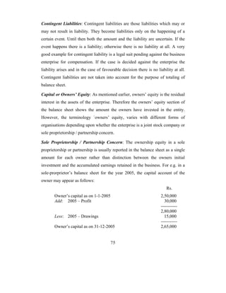 Contingent Liabilities: Contingent liabilities are those liabilities which may or
may not result in liability. They become liabilities only on the happening of a
certain event. Until then both the amount and the liability are uncertain. If the
event happens there is a liability; otherwise there is no liability at all. A very
good example for contingent liability is a legal suit pending against the business
enterprise for compensation. If the case is decided against the enterprise the
liability arises and in the case of favourable decision there is no liability at all.
Contingent liabilities are not taken into account for the purpose of totaling of
balance sheet.

Capital or Owners’ Equity: As mentioned earlier, owners’ equity is the residual
interest in the assets of the enterprise. Therefore the owners’ equity section of
the balance sheet shows the amount the owners have invested in the entity.
However, the terminology `owners’ equity, varies with different forms of
organisations depending upon whether the enterprise is a joint stock company or
sole proprietorship / partnership concern.

Sole Proprietorship / Partnership Concern: The ownership equity in a sole
proprietorship or partnership is usually reported in the balance sheet as a single
amount for each owner rather than distinction between the owners initial
investment and the accumulated earnings retained in the business. For e.g. in a
sole-prorprietor’s balance sheet for the year 2005, the capital account of the
owner may appear as follows:
                                                                          Rs.
       Owner’s capital as on 1-1-2005                                 2,50,000
       Add: 2005 – Profit                                               30,000
                                                                      -----------
                                                                      2,80,000
       Less: 2005 – Drawings                                            15,000
                                                                      -----------
       Owner’s capital as on 31-12-2005                               2,65,000


                                         75
 