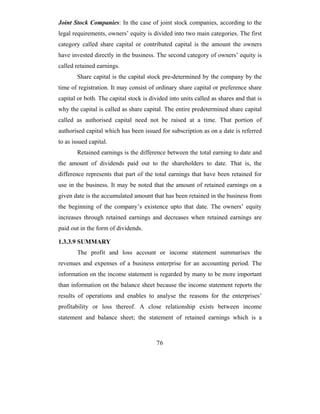 Joint Stock Companies: In the case of joint stock companies, according to the
legal requirements, owners’ equity is divided into two main categories. The first
category called share capital or contributed capital is the amount the owners
have invested directly in the business. The second category of owners’ equity is
called retained earnings.
        Share capital is the capital stock pre-determined by the company by the
time of registration. It may consist of ordinary share capital or preference share
capital or both. The capital stock is divided into units called as shares and that is
why the capital is called as share capital. The entire predetermined share capital
called as authorised capital need not be raised at a time. That portion of
authorised capital which has been issued for subscription as on a date is referred
to as issued capital.
        Retained earnings is the difference between the total earning to date and
the amount of dividends paid out to the shareholders to date. That is, the
difference represents that part of the total earnings that have been retained for
use in the business. It may be noted that the amount of retained earnings on a
given date is the accumulated amount that has been retained in the business from
the beginning of the company’s existence upto that date. The owners’ equity
increases through retained earnings and decreases when retained earnings are
paid out in the form of dividends.

1.3.3.9 SUMMARY
        The profit and loss account or income statement summarises the
revenues and expenses of a business enterprise for an accounting period. The
information on the income statement is regarded by many to be more important
than information on the balance sheet because the income statement reports the
results of operations and enables to analyse the reasons for the enterprises’
profitability or loss thereof. A close relationship exists between income
statement and balance sheet; the statement of retained earnings which is a



                                         76
 
