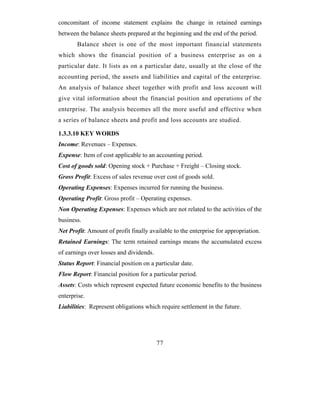 concomitant of income statement explains the change in retained earnings
between the balance sheets prepared at the beginning and the end of the period.
       Balance sheet is one of the most important financial statements
which shows the financial position of a business enterprise as on a
particular date. It lists as on a particular date, usually at the close of the
accounting period, the assets and liabilities and capital of the enterprise.
An analysis of balance sheet together with profit and loss account will
give vital information about the financial position and operations of the
enterprise. The analysis becomes all the more useful and effective when
a series of balance sheets and profit and loss accounts are studied.

1.3.3.10 KEY WORDS
Income: Revenues – Expenses.
Expense: Item of cost applicable to an accounting period.
Cost of goods sold: Opening stock + Purchase + Freight – Closing stock.
Gross Profit: Excess of sales revenue over cost of goods sold.
Operating Expenses: Expenses incurred for running the business.
Operating Profit: Gross profit – Operating expenses.
Non Operating Expenses: Expenses which are not related to the activities of the
business.
Net Profit: Amount of profit finally available to the enterprise for appropriation.
Retained Earnings: The term retained earnings means the accumulated excess
of earnings over losses and dividends.
Status Report: Financial position on a particular date.
Flow Report: Financial position for a particular period.
Assets: Costs which represent expected future economic benefits to the business
enterprise.
Liabilities: Represent obligations which require settlement in the future.




                                         77
 