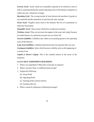Current Assets: Assets which are reasonably expected to be realised in cash or
sold or consumed during the normal operating cycle of the business enterprise or
within one year, whichever is longer.
Operating Cycle: The average period of time between the purchase of goods or
raw materials and the realisation of cash from the sale of goods.
Fixed Assets: Tangible assets used in the business that are of a permanent or
relatively fixed nature.
Intangible Assets: Those assets which have no physical existence.
Fictitious Assets: They are not assets but appear in the asset side simply because
of a debit balance in a particular account not yet written off.
Current Liabilities: Liabilities due within an accounting period or the operating
cycle of the business.
Long Term Liabilities: Liabilities that become due for payment after one year.
Contingent Liabilities: Items which become a liability only on the happening of
a certain event.
Capital or Owner’s Equity: This is the residual interest in the assets of the
enterprise.

1.3.3.11 SELF ASSESSMENT QUESTIONS
1. What is an expenditure? When does it become an expense?
2. What is income? How is it different from receipt?
3. Explain the following:
   (a) Gross Profit
   (b) Operating Profit
   (c) Earnings before interest and tax
   (d) Earnings after tax
4. What is meant by Statement of Retained Earnings?




                                         78
 