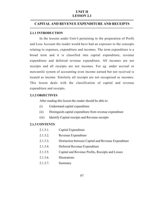 UNIT II
                                     LESSON 2.1
-----------------------------------------------------------------------------------------
    CAPITAL AND REVENUE EXPENDITURE AND RECEIPTS
-----------------------------------------------------------------------------------------
2.1.1 INTRODUCTION
        In the lessons under Unit-I pertaining to the preparation of Profit
and Loss Account the reader would have had an exposure to the concepts
relating to expenses, expenditure and incomes. The term expenditure is a
broad term and it is classified into capital expenditure, revenue
expenditure and deferred revenue expenditure. All incomes are not
receipts and all receipts are not incomes. For eg. under accrual or
mercantile system of accounting even income earned but not received is
treated as income. Similarly all receipts are not recognised as incomes.
This lesson deals with the classification of capital and revenue
expenditure and receipts.

2.1.2 OBJECTIVES
        After reading this lesson the reader should be able to:
        (i)        Understand capital expenditure
        (ii)       Distinguish capital expenditure from revenue expenditure
        (iii)      Identify Capital receipts and Revenue receipts

2.1.3 CONTENTS
        2.1.3.1.          Capital Expenditure
        2.1.3.2.          Revenue Expenditure
        2.1.3.3.          Distinction between Capital and Revenue Expenditure
        2.1.3.4.          Deferred Revenue Expenditure
        2.1.3.5.          Capital and Revenue Profits, Receipts and Losses
        2.1.3.6.          Illustrations
        2.1.3.7.          Summary


                                           87
 