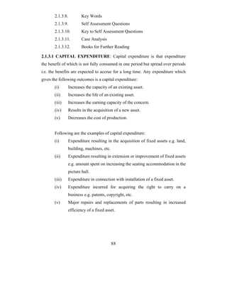 2.1.3.8.        Key Words
       2.1.3.9.        Self Assessment Questions
       2.1.3.10.       Key to Self Assessment Questions
       2.1.3.11.       Case Analysis
       2.1.3.12.       Books for Further Reading

2.1.3.1 CAPITAL EXPENDITURE: Capital expenditure is that expenditure
the benefit of which is not fully consumed in one period but spread over periods
i.e. the benefits are expected to accrue for a long time. Any expenditure which
gives the following outcomes is a capital expenditure:
       (i)     Increases the capacity of an existing asset.
       (ii)    Increases the life of an existing asset.
       (iii)   Increases the earning capacity of the concern.
       (iv)    Results in the acquisition of a new asset.
       (v)     Decreases the cost of production.


       Following are the examples of capital expenditure:
       (i)     Expenditure resulting in the acquisition of fixed assets e.g. land,
               building, machines, etc.
       (ii)    Expenditure resulting in extension or improvement of fixed assets
               e.g. amount spent on increasing the seating accommodation in the
               picture hall.
       (iii)   Expenditure in connection with installation of a fixed asset.
       (iv)    Expenditure incurred for acquiring the right to carry on a
               business e.g. patents, copyright, etc.
       (v)     Major repairs and replacements of parts resulting in increased
               efficiency of a fixed asset.




                                          88
 