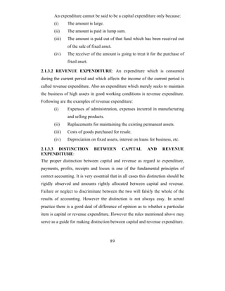 An expenditure cannot be said to be a capital expenditure only because:
       (i)     The amount is large.
       (ii)    The amount is paid in lump sum.
       (iii)   The amount is paid out of that fund which has been received out
               of the sale of fixed asset.
       (iv)    The receiver of the amount is going to treat it for the purchase of
               fixed asset.

2.1.3.2 REVENUE EXPENDITURE: An expenditure which is consumed
during the current period and which affects the income of the current period is
called revenue expenditure. Also an expenditure which merely seeks to maintain
the business of high assets in good working conditions is revenue expenditure.
Following are the examples of revenue expenditure:
       (i)     Expenses of administration, expenses incurred in manufacturing
               and selling products.
       (ii)    Replacements for maintaining the existing permanent assets.
       (iii)   Costs of goods purchased for resale.
       (iv)    Depreciation on fixed assets, interest on loans for business, etc.

2.1.3.3 DISTINCTION            BETWEEN          CAPITAL        AND      REVENUE
EXPENDITURE:
The proper distinction between capital and revenue as regard to expenditure,
payments, profits, receipts and losses is one of the fundamental principles of
correct accounting. It is very essential that in all cases this distinction should be
rigidly observed and amounts rightly allocated between capital and revenue.
Failure or neglect to discriminate between the two will falsify the whole of the
results of accounting. However the distinction is not always easy. In actual
practice there is a good deal of difference of opinion as to whether a particular
item is capital or revenue expenditure. However the rules mentioned above may
serve as a guide for making distinction between capital and revenue expenditure.



                                         89
 