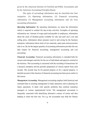 given by the American Institute of Certified and Public Accountants and
by the American Accounting Principles Board.
        The types of accounting information may be classified into four
categories:    (1)   Operating    information,    (2)   Financial    accounting
information (3) Management accounting information and (4) Cost
accounting information.

Operating Information: By operating information, we mean the information
which is required to conduct the day-to-day activities. Examples of operating
information are: Amount of wages paid and payable to employees, information
about the stock of finished goods available for sale and each one’s cost and
selling price, information about amounts owed to and owing by the business
enterprise, information about stock of raw materials, spare parts and accessories
and so on. By far the largest quantity of accounting information provides the raw
data (input) for financial accounting, management accounting and cost
accounting.

Financial Accounting: Financial accounting information is intended both for
owners and managers and also for the use of individuals and agencies external to
the business. This accounting is concerned with the recording of transactions for
a business enterprise and the periodic preparation of various reports from such
records. The records may be for general purpose or for a special purpose. A
detailed account of the function of financial accounting has been given earlier in
this lesson.

Management Accounting: Management accounting employs both historical and
estimated data in assisting management in daily operations and in planning for
future operations. It deals with specific problems that confront enterprise
managers at various organisational levels. The management accountant is
frequently concerned with identifying alternative courses of action and then
helping to select the best one. For e.g. the accountant may help the finance


                                        9
 