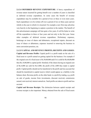 2.1.3.4 DEFERRED REVENUE EXPENDITURE: A heavy expenditure of
revenue nature incurred for getting benefit over a number of years is classified
as deferred revenue expenditure. In some cases the benefit of revenue
expenditure may be available for a period of two or three or even more years.
Such expenditure is to be written off over a period of two or three years and not
wholly in the year in which it is incurred. For example a new firm may advertise
very heavily in the beginning to capture a position in the market. The benefit of
this advertisement campaign will last quite a few years. It will be better to write
off the expenditure in three or four years and not only in the first year. Some
other examples of deferred revenue expenditure: Preliminary expenses,
brokerage on issue of shares and debentures, exceptional repairs, discount on
issue of shares or debentures, expenses incurred in removing the business to
more convenient premises, etc.

2.1.3.5 CAPITAL AND REVENUE PROFITS, RECEIPTS AND LOSSES:
Capital and Revenue Profits: Capital profit is a profit made on the sale of a
fixed asset or a profit earned on getting capital for the business. For example if
the original cost of a fixed asset is Rs.50,00,000 and if it is sold for Rs.60,00,000
then Rs.10,00,000 is capital profit. Similarly if the shares having an original cost
of Rs.4,000 are sold for Rs.5,000, the profit of Rs.1,000 thus made is capital
profit. Capital profits should not be transferred to the profit and loss account but
should be transferred to capital reserve which would appear as a liability in the
balance sheet. Revenue profit, on the other hand, is a profit by trading, e.g. profit
on sale of goods, income from investments, discount received, commission
earned, rent received, interest earned etc. Such profits are taken to profit and loss
account.
Capital and Revenue Receipts: The distinction between capital receipts and
revenue receipts is also important. Money obtained from the sale of fixed assets



                                         90
 