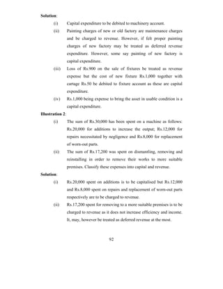 Solution:
       (i)        Capital expenditure to be debited to machinery account.
       (ii)       Painting charges of new or old factory are maintenance charges
                  and be charged to revenue. However, if felt proper painting
                  charges of new factory may be treated as deferred revenue
                  expenditure. However, some say painting of new factory is
                  capital expenditure.
       (iii)      Loss of Rs.900 on the sale of fixtures be treated as revenue
                  expense but the cost of new fixture Rs.1,000 together with
                  cartage Rs.50 be debited to fixture account as these are capital
                  expenditure.
       (iv)       Rs.1,000 being expense to bring the asset in usable condition is a
                  capital expenditure.
Illustration 2:
       (i)        The sum of Rs.30,000 has been spent on a machine as follows:
                  Rs.20,000 for additions to increase the output; Rs.12,000 for
                  repairs necessitated by negligence and Rs.8,000 for replacement
                  of worn-out parts.
       (ii)       The sum of Rs.17,200 was spent on dismantling, removing and
                  reinstalling in order to remove their works to more suitable
                  premises. Classify these expenses into capital and revenue.
Solution:
       (i)        Rs.20,000 spent on additions is to be capitalised but Rs.12,000
                  and Rs.8,000 spent on repairs and replacement of worn-out parts
                  respectively are to be charged to revenue.
       (ii)       Rs.17,200 spent for removing to a more suitable premises is to be
                  charged to revenue as it does not increase efficiency and income.
                  It, may, however be treated as deferred revenue at the most.



                                          92
 