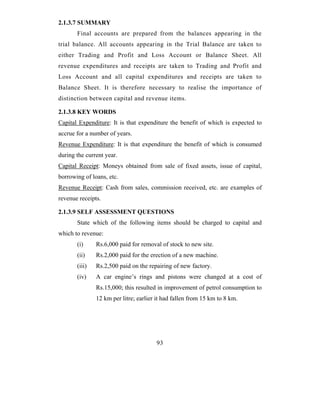 2.1.3.7 SUMMARY
       Final accounts are prepared from the balances appearing in the
trial balance. All accounts appearing in the Trial Balance are taken to
either Trading and Profit and Loss Account or Balance Sheet. All
revenue expenditures and receipts are taken to Trading and Profit and
Loss Account and all capital expenditures and receipts are taken to
Balance Sheet. It is therefore necessary to realise the importance of
distinction between capital and revenue items.

2.1.3.8 KEY WORDS
Capital Expenditure: It is that expenditure the benefit of which is expected to
accrue for a number of years.
Revenue Expenditure: It is that expenditure the benefit of which is consumed
during the current year.
Capital Receipt: Moneys obtained from sale of fixed assets, issue of capital,
borrowing of loans, etc.
Revenue Receipt: Cash from sales, commission received, etc. are examples of
revenue receipts.

2.1.3.9 SELF ASSESSMENT QUESTIONS
       State which of the following items should be charged to capital and
which to revenue:
       (i)     Rs.6,000 paid for removal of stock to new site.
       (ii)    Rs.2,000 paid for the erection of a new machine.
       (iii)   Rs.2,500 paid on the repairing of new factory.
       (iv)    A car engine’s rings and pistons were changed at a cost of
               Rs.15,000; this resulted in improvement of petrol consumption to
               12 km per litre; earlier it had fallen from 15 km to 8 km.




                                       93
 